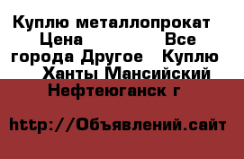 Куплю металлопрокат › Цена ­ 800 000 - Все города Другое » Куплю   . Ханты-Мансийский,Нефтеюганск г.